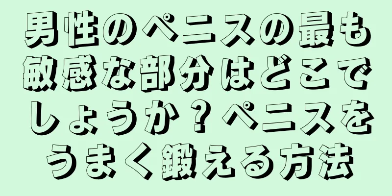 男性のペニスの最も敏感な部分はどこでしょうか？ペニスをうまく鍛える方法