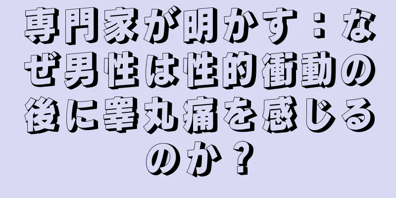 専門家が明かす：なぜ男性は性的衝動の後に睾丸痛を感じるのか？