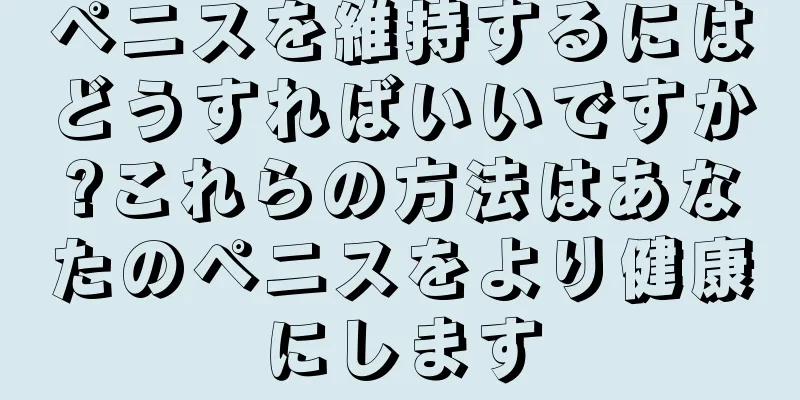 ペニスを維持するにはどうすればいいですか?これらの方法はあなたのペニスをより健康にします