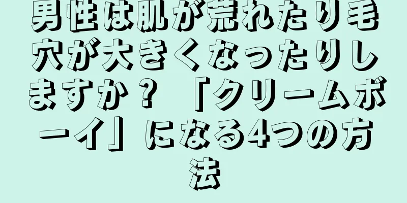 男性は肌が荒れたり毛穴が大きくなったりしますか？ 「クリームボーイ」になる4つの方法