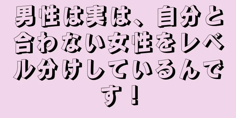 男性は実は、自分と合わない女性をレベル分けしているんです！