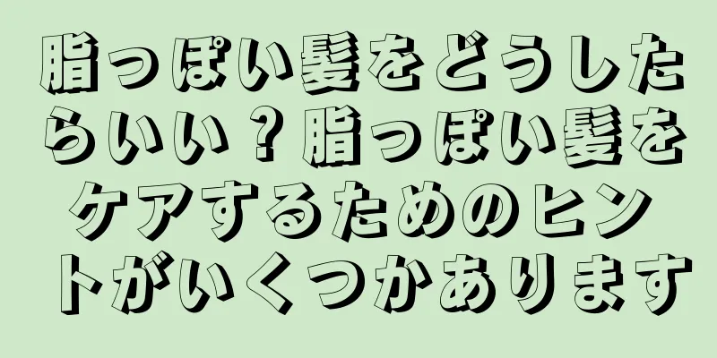 脂っぽい髪をどうしたらいい？脂っぽい髪をケアするためのヒントがいくつかあります