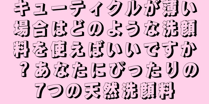 キューティクルが薄い場合はどのような洗顔料を使えばいいですか？あなたにぴったりの7つの天然洗顔料