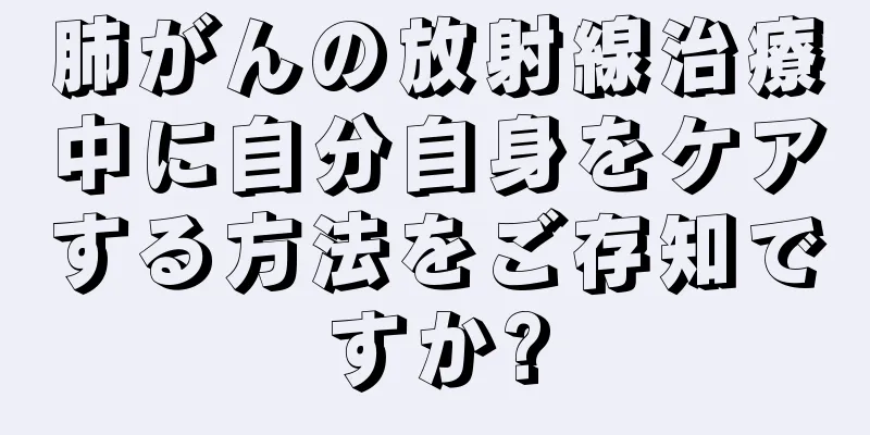 肺がんの放射線治療中に自分自身をケアする方法をご存知ですか?