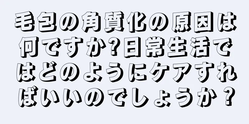 毛包の角質化の原因は何ですか?日常生活ではどのようにケアすればいいのでしょうか？