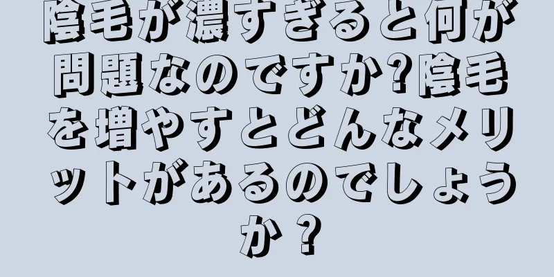 陰毛が濃すぎると何が問題なのですか?陰毛を増やすとどんなメリットがあるのでしょうか？
