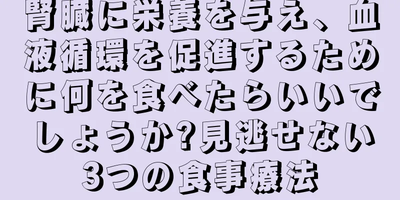 腎臓に栄養を与え、血液循環を促進するために何を食べたらいいでしょうか?見逃せない3つの食事療法