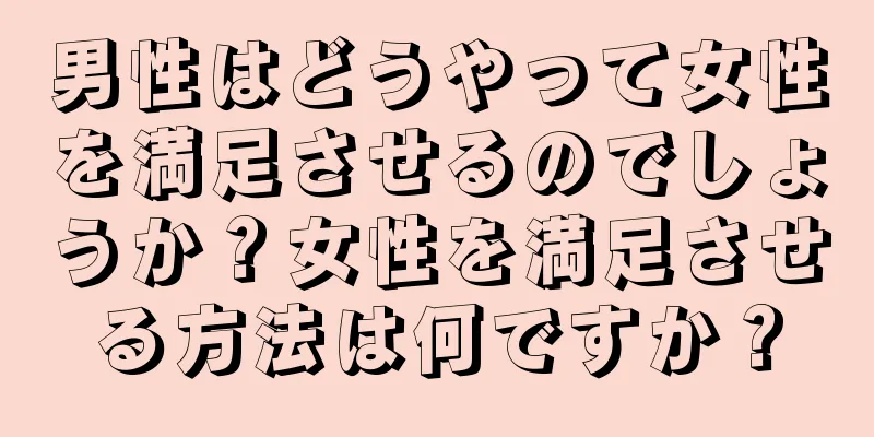 男性はどうやって女性を満足させるのでしょうか？女性を満足させる方法は何ですか？