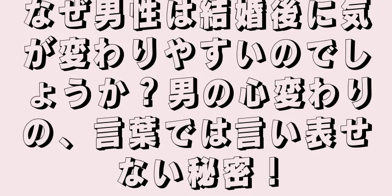 なぜ男性は結婚後に気が変わりやすいのでしょうか？男の心変わりの、言葉では言い表せない秘密！