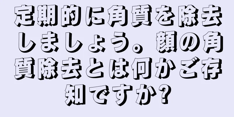 定期的に角質を除去しましょう。顔の角質除去とは何かご存知ですか?