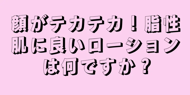 顔がテカテカ！脂性肌に良いローションは何ですか？