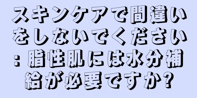 スキンケアで間違いをしないでください: 脂性肌には水分補給が必要ですか?