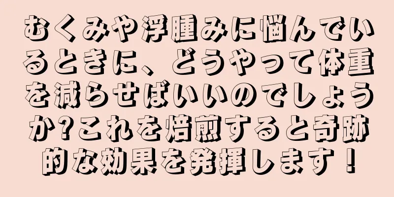 むくみや浮腫みに悩んでいるときに、どうやって体重を減らせばいいのでしょうか?これを焙煎すると奇跡的な効果を発揮します！