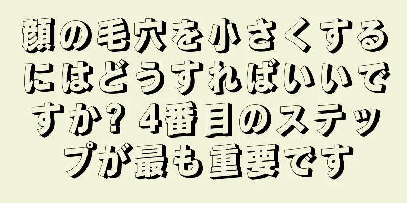 顔の毛穴を小さくするにはどうすればいいですか? 4番目のステップが最も重要です