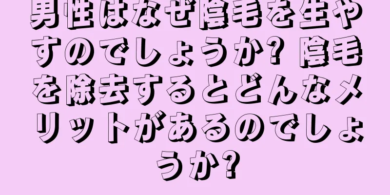 男性はなぜ陰毛を生やすのでしょうか? 陰毛を除去するとどんなメリットがあるのでしょうか?