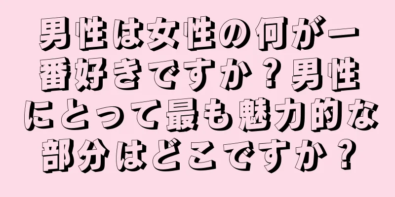 男性は女性の何が一番好きですか？男性にとって最も魅力的な部分はどこですか？