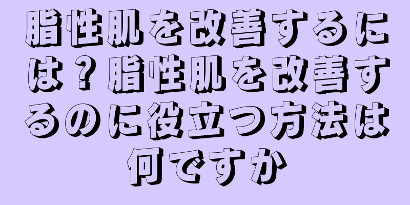 脂性肌を改善するには？脂性肌を改善するのに役立つ方法は何ですか