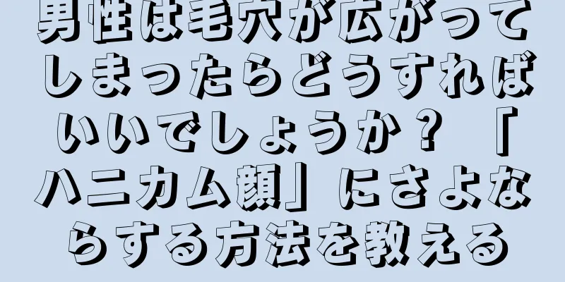 男性は毛穴が広がってしまったらどうすればいいでしょうか？ 「ハニカム顔」にさよならする方法を教える