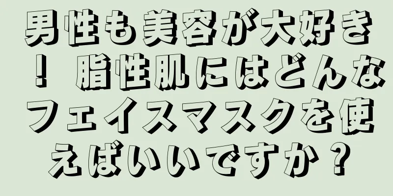 男性も美容が大好き！ 脂性肌にはどんなフェイスマスクを使えばいいですか？