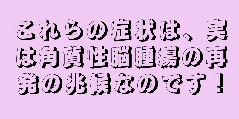 これらの症状は、実は角質性脳腫瘍の再発の兆候なのです！
