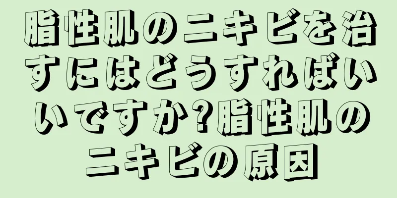 脂性肌のニキビを治すにはどうすればいいですか?脂性肌のニキビの原因