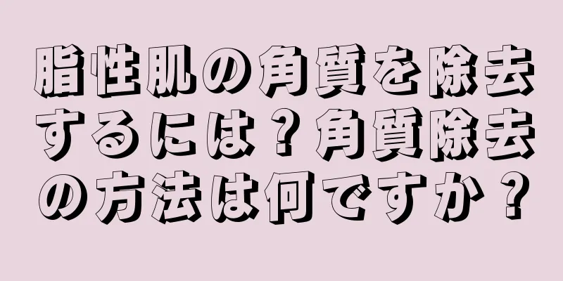 脂性肌の角質を除去するには？角質除去の方法は何ですか？