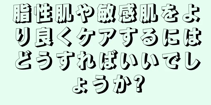 脂性肌や敏感肌をより良くケアするにはどうすればいいでしょうか?