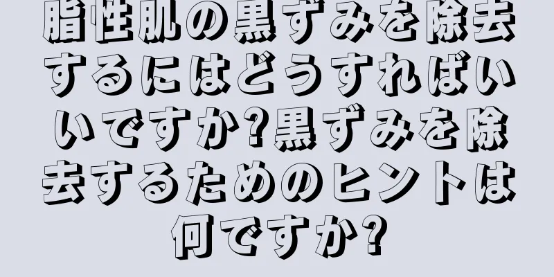 脂性肌の黒ずみを除去するにはどうすればいいですか?黒ずみを除去するためのヒントは何ですか?