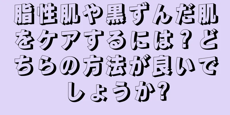 脂性肌や黒ずんだ肌をケアするには？どちらの方法が良いでしょうか?