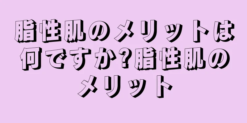 脂性肌のメリットは何ですか?脂性肌のメリット