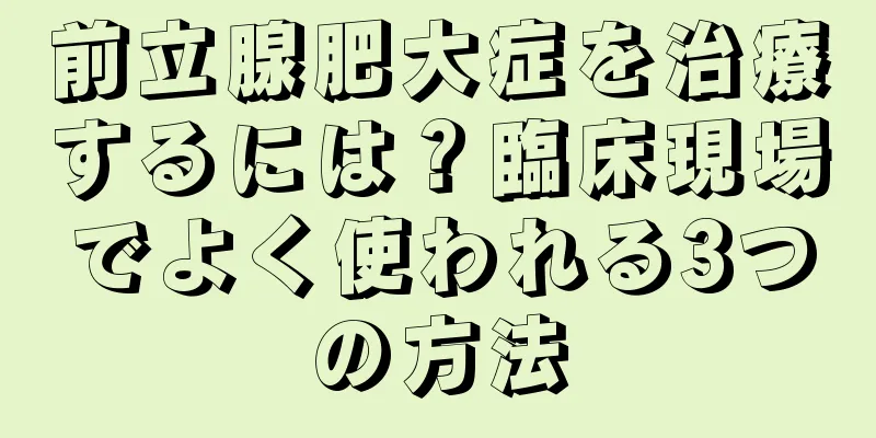 前立腺肥大症を治療するには？臨床現場でよく使われる3つの方法