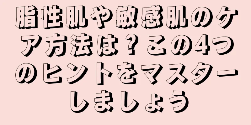 脂性肌や敏感肌のケア方法は？この4つのヒントをマスターしましょう