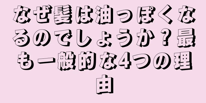 なぜ髪は油っぽくなるのでしょうか？最も一般的な4つの理由