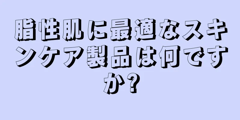 脂性肌に最適なスキンケア製品は何ですか?