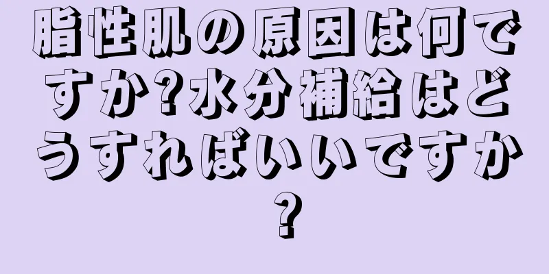 脂性肌の原因は何ですか?水分補給はどうすればいいですか？