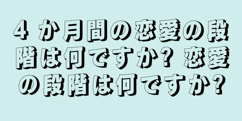 4 か月間の恋愛の段階は何ですか? 恋愛の段階は何ですか?