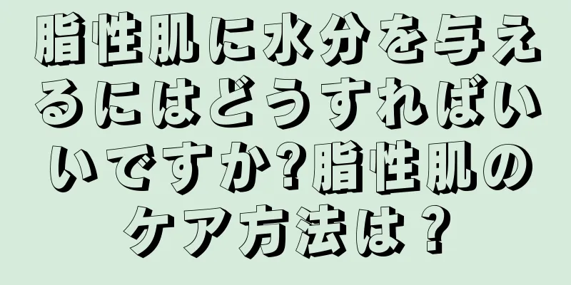 脂性肌に水分を与えるにはどうすればいいですか?脂性肌のケア方法は？