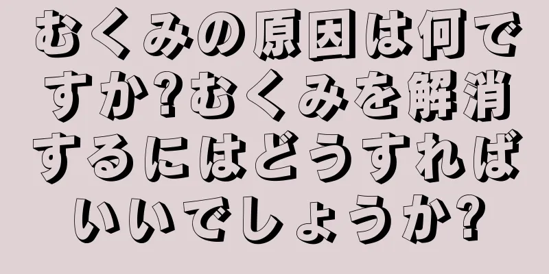 むくみの原因は何ですか?むくみを解消するにはどうすればいいでしょうか?