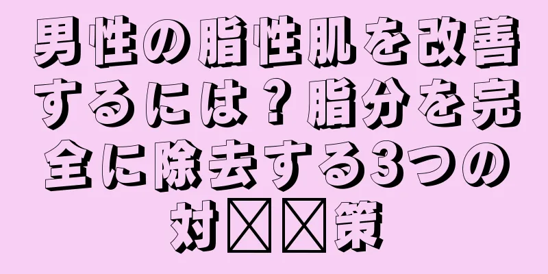 男性の脂性肌を改善するには？脂分を完全に除去する3つの対​​策