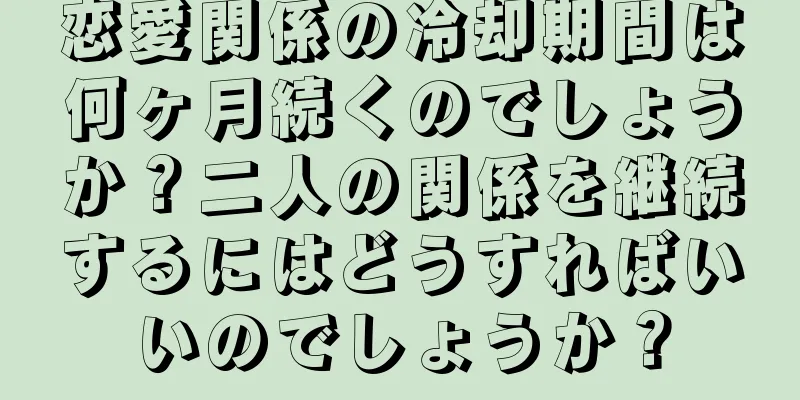 恋愛関係の冷却期間は何ヶ月続くのでしょうか？二人の関係を継続するにはどうすればいいのでしょうか？