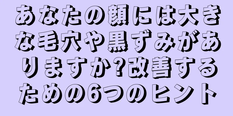 あなたの顔には大きな毛穴や黒ずみがありますか?改善するための6つのヒント