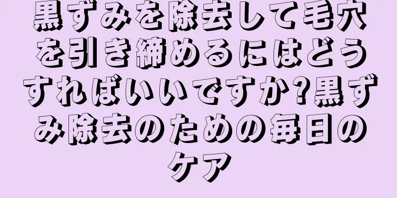 黒ずみを除去して毛穴を引き締めるにはどうすればいいですか?黒ずみ除去のための毎日のケア
