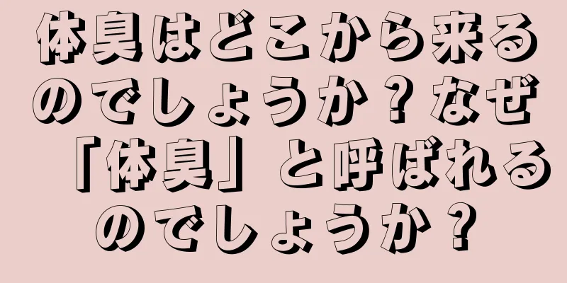 体臭はどこから来るのでしょうか？なぜ「体臭」と呼ばれるのでしょうか？