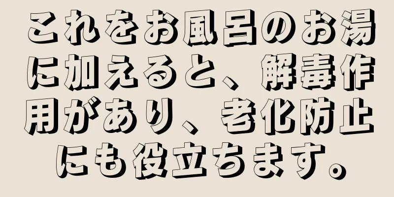 これをお風呂のお湯に加えると、解毒作用があり、老化防止にも役立ちます。