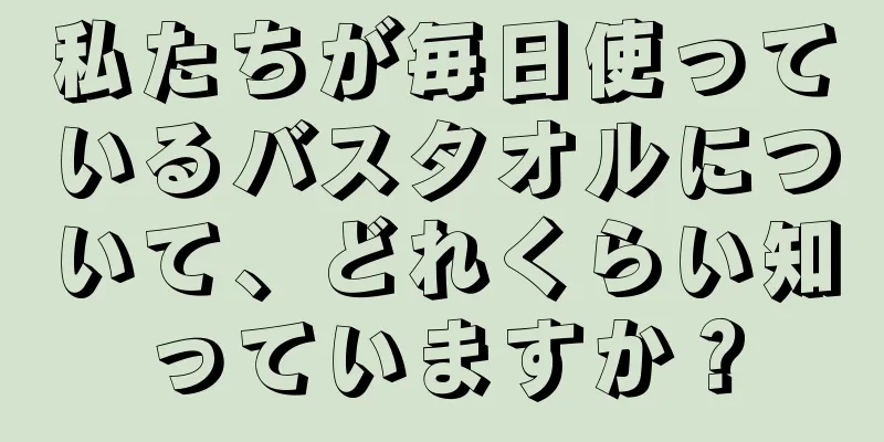 私たちが毎日使っているバスタオルについて、どれくらい知っていますか？