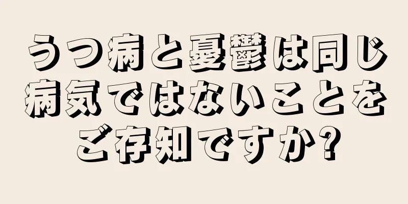 うつ病と憂鬱は同じ病気ではないことをご存知ですか?
