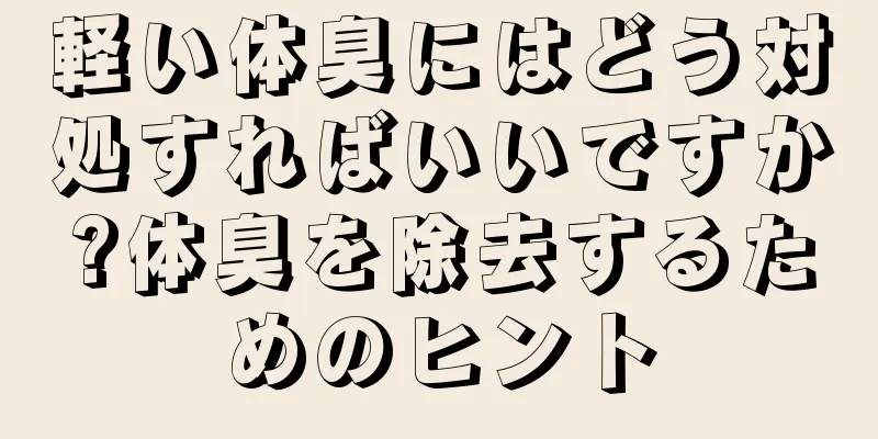 軽い体臭にはどう対処すればいいですか?体臭を除去するためのヒント