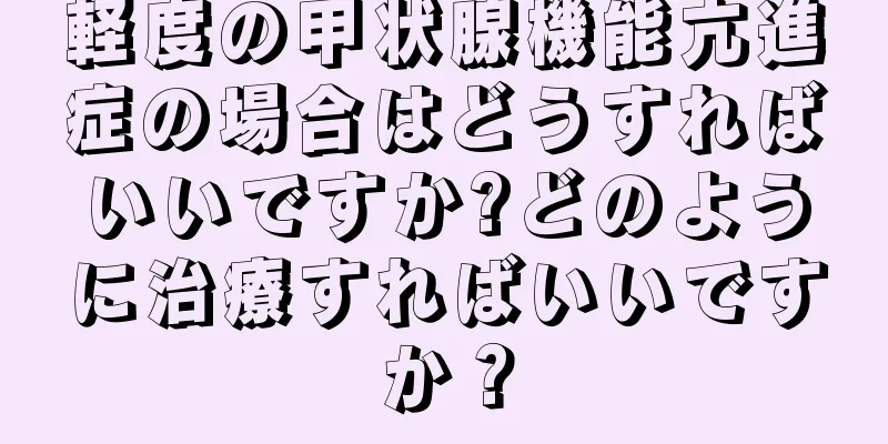 軽度の甲状腺機能亢進症の場合はどうすればいいですか?どのように治療すればいいですか？