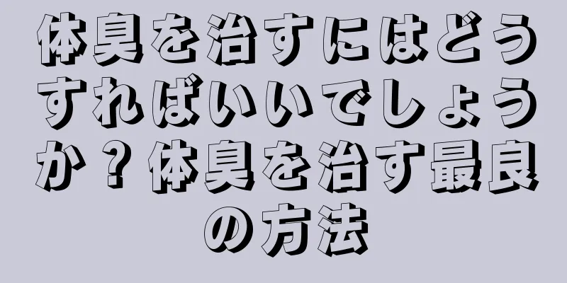 体臭を治すにはどうすればいいでしょうか？体臭を治す最良の方法