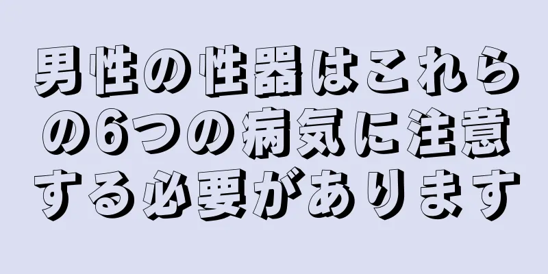 男性の性器はこれらの6つの病気に注意する必要があります